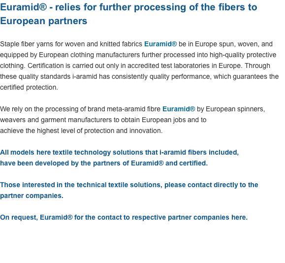 Euramid® - relies for further processing of the fibers to European partners  Staple fiber yarns for woven and knitted fabrics Euramid® be in Europe spun, woven, and equipped by European clothing manufacturers further processed into high-quality protective clothing. Certification is carried out only in accredited test laboratories in Europe. Through these quality standards i-aramid has consistently quality performance, which guarantees the certified protection.  We rely on the processing of brand meta-aramid fibre Euramid® by European spinners, weavers and garment manufacturers to obtain European jobs and to  achieve the highest level of protection and innovation.  All models here textile technology solutions that i-aramid fibers included,  have been developed by the partners of Euramid® and certified.  Those interested in the technical textile solutions, please contact directly to the partner companies.  On request, Euramid® for the contact to respective partner companies here.